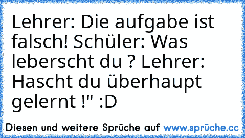 Lehrer: Die aufgabe ist falsch! 
Schüler: Was leberscht du ? 
Lehrer: Hascht du überhaupt  gelernt !" :D