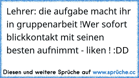 Lehrer: die aufgabe macht ihr in gruppenarbeit !
Wer sofort blickkontakt mit seinen besten aufnimmt - liken ! :DD