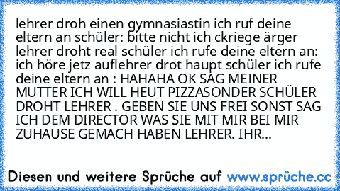 lehrer droh einen gymnasiastin ich ruf deine eltern an schüler: bitte nicht ich ckriege ärger 
lehrer droht real schüler ich rufe deine eltern an
: ich höre jetz auf
lehrer drot haupt schüler ich rufe deine eltern an : HAHAHA OK SAG MEINER MUTTER ICH WILL HEUT PIZZA
SONDER SCHÜLER DROHT LEHRER . GEBEN SIE UNS FREI SONST SAG ICH DEM DIRECTOR WAS SIE MIT MIR BEI MIR ZUHAUSE GEMACH HABEN 
LEHRER. IHR...