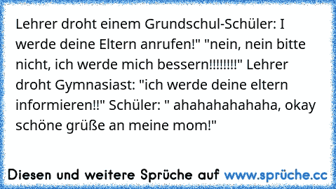 Lehrer droht einem Grundschul-Schüler: I werde deine Eltern anrufen!" "nein, nein bitte nicht, ich werde mich bessern!!!!!!!!" Lehrer droht Gymnasiast: "ich werde deine eltern informieren!!" Schüler: " ahahahahahaha, okay schöne grüße an meine mom!"