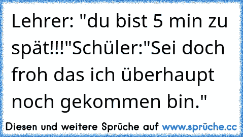 Lehrer: "du bist 5 min zu spät!!!"
Schüler:"Sei doch froh das ich überhaupt noch gekommen bin."