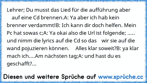 Lehrer; Du musst das Lied für die aufführung aber
             auf eine Cd brennen.
A: Ya aber ich hab kein brenner verdammt!
B: Ich kann dir doch helfen. Mein Pc hat sowas c;
A: Ya okai also die Url ist folgende; .....
     und nimm die lyrics auf die Cd so das
    wir sie auf die wand pojuzieren können.
     Alles klar soweit?
B: ya klar mach ich....
Am nächsten tag;
A: und hast du es geschafft?...