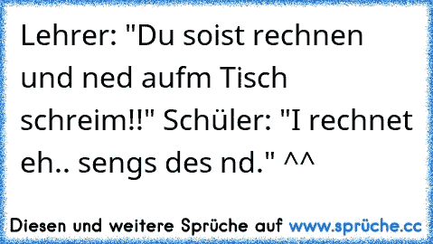 Lehrer: "Du soist rechnen und ned aufm Tisch schreim!!" Schüler: "I rechnet eh.. sengs des nd." ^^