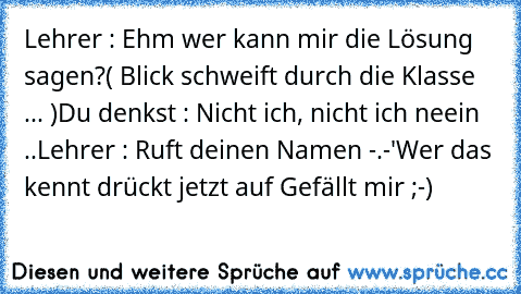 Lehrer : Ehm wer kann mir die Lösung sagen?
( Blick schweift durch die Klasse ... )
Du denkst : Nicht ich, nicht ich neein ..
Lehrer : Ruft deinen Namen -.-'
Wer das kennt drückt jetzt auf Gefällt mir ;-)