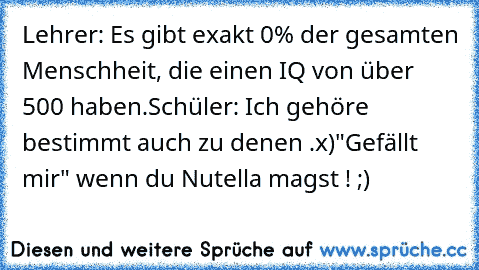 Lehrer: Es gibt exakt 0% der gesamten Menschheit, die einen IQ von über 500 haben.
Schüler: Ich gehöre bestimmt auch zu denen .
x)
"Gefällt mir" wenn du Nutella magst ! ;)