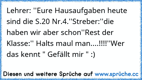 Lehrer: ''Eure Hausaufgaben heute sind die S.20 Nr.4.''
Streber:''die haben wir aber schon''
Rest der Klasse:'' Halts maul man....!!!!''
Wer das kennt " Gefällt mir " :)