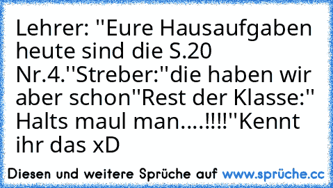 Lehrer: ''Eure Hausaufgaben heute sind die S.20 Nr.4.''
Streber:''die haben wir aber schon''
Rest der Klasse:'' Halts maul man....!!!!''
Kennt ihr das xD