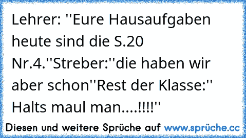 Lehrer: ''Eure Hausaufgaben heute sind die S.20 Nr.4.''
Streber:''die haben wir aber schon''
Rest der Klasse:'' Halts maul man....!!!!''