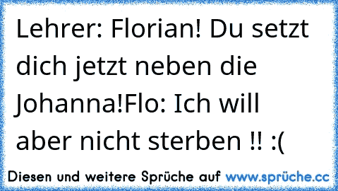 Lehrer: Florian! Du setzt dich jetzt neben die Johanna!
Flo: Ich will aber nicht sterben !! :(