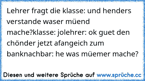 Lehrer fragt die klasse: und henders verstande waser müend mache?
klasse: jo
lehrer: ok guet den chönder jetzt afange
ich zum banknachbar: he was müemer mache?