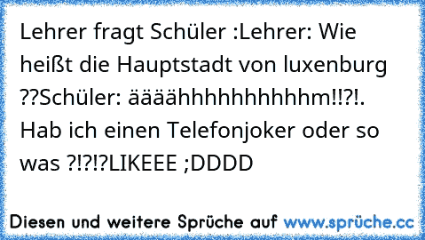 Lehrer fragt Schüler :
Lehrer: Wie heißt die Hauptstadt von luxenburg ??
Schüler: äääähhhhhhhhhhm!!?!. Hab ich einen Telefonjoker oder so was ?!?!?
LIKEEE ;DDDD