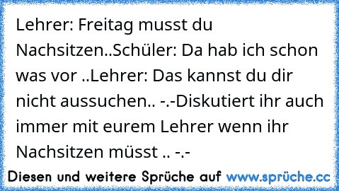 Lehrer: Freitag musst du Nachsitzen..
Schüler: Da hab ich schon was vor ..
Lehrer: Das kannst du dir nicht aussuchen.. -.-
Diskutiert ihr auch immer mit eurem Lehrer wenn ihr Nachsitzen müsst .. -.-