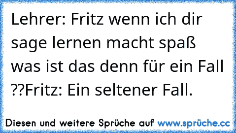 Lehrer: Fritz wenn ich dir sage lernen macht spaß was ist das denn für ein Fall ??
Fritz: Ein seltener Fall.