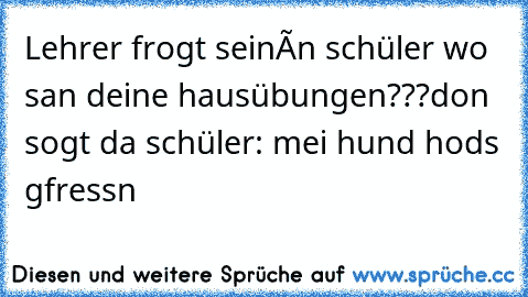 Lehrer frogt seinén schüler wo san deine hausübungen???
don sogt da schüler: mei hund hods gfressn