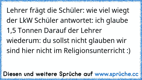 Lehrer frägt die Schüler: wie viel wiegt der LkW Schüler antwortet: ich glaube 1,5 Tonnen Darauf der Lehrer wiederum: du sollst nicht glauben wir sind hier nicht im Religionsunterricht :)