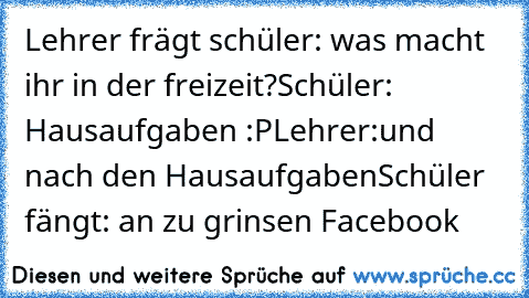 Lehrer frägt schüler: was macht ihr in der freizeit?
Schüler: Hausaufgaben :P
Lehrer:und nach den Hausaufgaben
Schüler fängt: an zu grinsen Facebook ♥