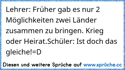 Lehrer: Früher gab es nur 2 Möglichkeiten zwei Länder zusammen zu bringen. Krieg oder Heirat.
Schüler: Ist doch das gleiche!
=D