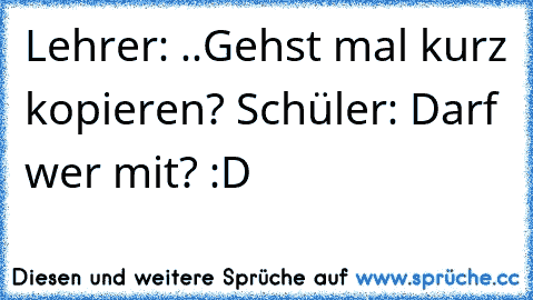 Lehrer: ..Gehst mal kurz kopieren? Schüler: Darf wer mit? :D