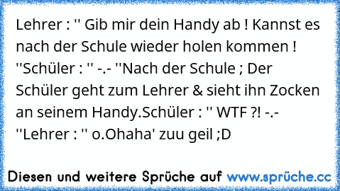 Lehrer : '' Gib mir dein Handy ab ! Kannst es nach der Schule wieder holen kommen ! ''
Schüler : '' -.- ''
Nach der Schule ; Der Schüler geht zum Lehrer & sieht ihn Zocken an seinem Handy.
Schüler : '' WTF ?! -.- ''
Lehrer : '' o.O
haha' zuu geil ;D