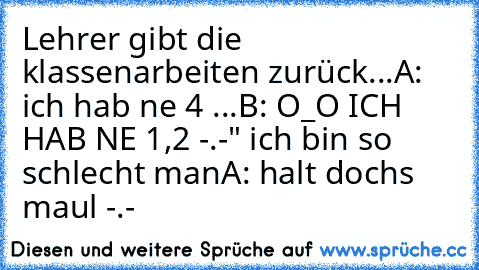 Lehrer gibt die klassenarbeiten zurück...
A: ich hab ne 4 ...
B: O_O ICH HAB NE 1,2 -.-" ich bin so schlecht man
A: halt dochs maul -.-