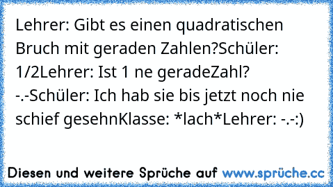 Lehrer: Gibt es einen quadratischen Bruch mit geraden Zahlen?
Schüler: 1/2
Lehrer: Ist 1 ne geradeZahl? -.-
Schüler: Ich hab sie bis jetzt noch nie schief gesehn
Klasse: *lach*
Lehrer: -.-
:)