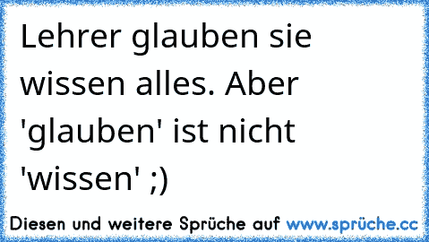 Lehrer glauben sie wissen alles. Aber 'glauben' ist nicht 'wissen' ;)