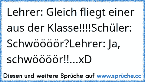 Lehrer: Gleich fliegt einer aus der Klasse!!!!
Schüler: Schwöööör?
Lehrer: Ja, schwöööör!!
...xD