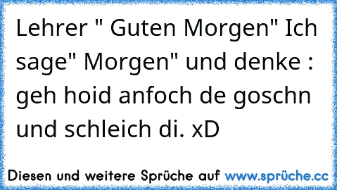 Lehrer " Guten Morgen" Ich sage" Morgen" und denke : geh hoid anfoch de goschn und schleich di. xD