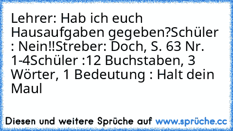 Lehrer: Hab ich euch Hausaufgaben gegeben?
Schüler : Nein!!
Streber: Doch, S. 63 Nr. 1-4
Schüler :12 Buchstaben, 3 Wörter, 1 Bedeutung : Halt dein Maul