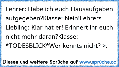 Lehrer: Habe ich euch Hausaufgaben aufgegeben?
Klasse: Nein!
Lehrers Liebling: Klar hat er! Erinnert ihr euch nicht mehr daran?
Klasse: *TODESBLICK*
Wer kennts nicht? >.