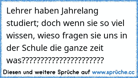 Lehrer haben Jahrelang studiert; doch wenn sie so viel wissen, wieso fragen sie uns in der Schule die ganze zeit was??????????????????????