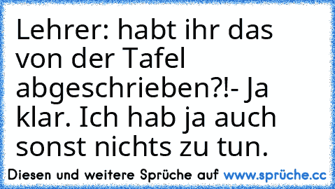 Lehrer: habt ihr das von der Tafel  abgeschrieben?!
- Ja klar. Ich hab ja auch sonst nichts zu tun.