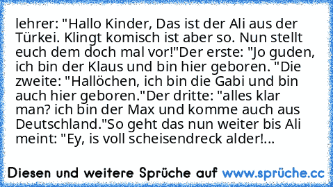 lehrer: "Hallo Kinder, Das ist der Ali aus der Türkei. Klingt komisch ist aber so. Nun stellt euch dem doch mal vor!"
Der erste: "Jo guden, ich bin der Klaus und bin hier geboren. "
Die zweite: "Hallöchen, ich bin die Gabi und bin auch hier geboren."
Der dritte: "alles klar man? ich bin der Max und komme auch aus Deutschland."
So geht das nun weiter bis Ali meint: "Ey, is voll scheisendreck ald...