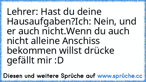 Lehrer: Hast du deine Hausaufgaben?
Ich: Nein, und er auch nicht.
Wenn du auch nicht alleine Anschiss bekommen willst drücke gefällt mir :D