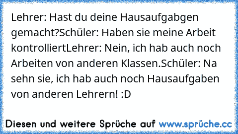 Lehrer: Hast du deine Hausaufgabgen gemacht?
Schüler: Haben sie meine Arbeit kontrolliert
Lehrer: Nein, ich hab auch noch Arbeiten von anderen Klassen.
Schüler: Na sehn sie, ich hab auch noch Hausaufgaben von anderen Lehrern! :D