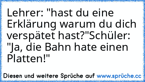 Lehrer: "hast du eine Erklärung warum du dich verspätet hast?"
Schüler: "Ja, die Bahn hate einen Platten!"