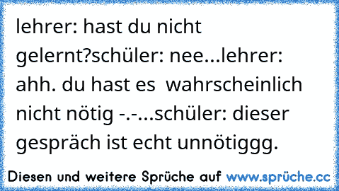 lehrer: hast du nicht gelernt?
schüler: nee...
lehrer: ahh. du hast es  wahrscheinlich nicht nötig -.-...
schüler: dieser gespräch ist echt unnötiggg.