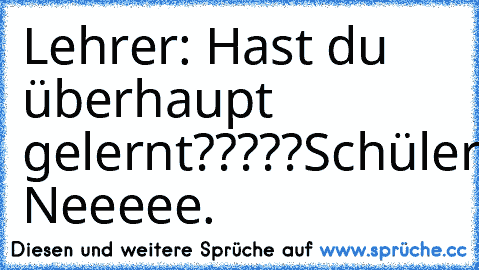 Lehrer: Hast du überhaupt gelernt?????
Schüler: Neeeee.