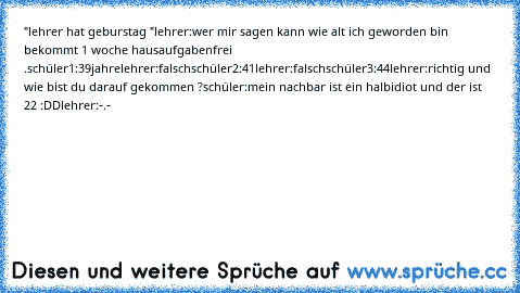 "lehrer hat geburstag "
lehrer:wer mir sagen kann wie alt ich geworden bin bekommt 1 woche hausaufgabenfrei .
schüler1:39jahre
lehrer:falsch
schüler2:41
lehrer:falsch
schüler3:44
lehrer:richtig und wie bist du darauf gekommen ?
schüler:mein nachbar ist ein halbidiot und der ist 22 :DD
lehrer:-.-