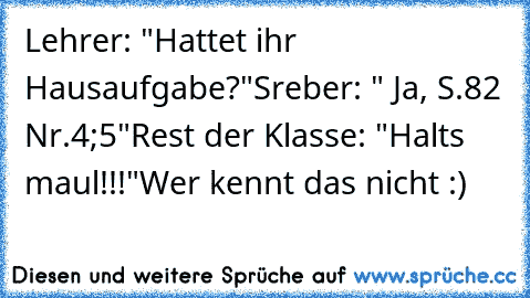 Lehrer: "Hattet ihr Hausaufgabe?"
Sreber: " Ja, S.82 Nr.4;5"
Rest der Klasse: "Halts maul!!!"
Wer kennt das nicht :)