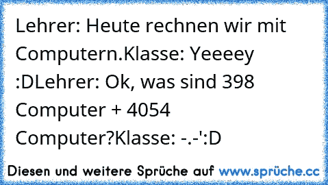 Lehrer: Heute rechnen wir mit Computern.
Klasse: Yeeeey :D
Lehrer: Ok, was sind 398 Computer + 4054 Computer?
Klasse: -.-'
:D