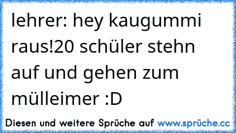 lehrer: hey kaugummi raus!
20 schüler stehn auf und gehen zum mülleimer :D