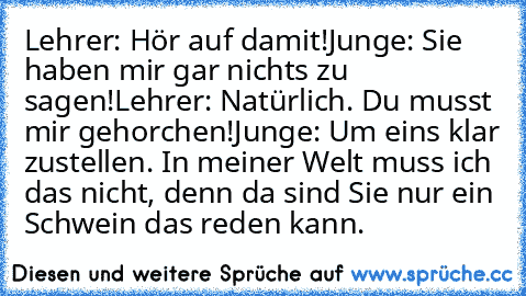 Lehrer: Hör auf damit!
Junge: Sie haben mir gar nichts zu sagen!
Lehrer: Natürlich. Du musst mir gehorchen!
Junge: Um eins klar zustellen. In meiner Welt muss ich das nicht, denn da sind Sie nur ein Schwein das reden kann.