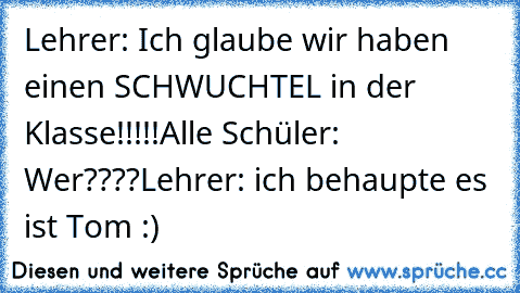 Lehrer: Ich glaube wir haben einen SCHWUCHTEL in der Klasse!!!!!
Alle Schüler: Wer????
Lehrer: ich behaupte es ist Tom :)