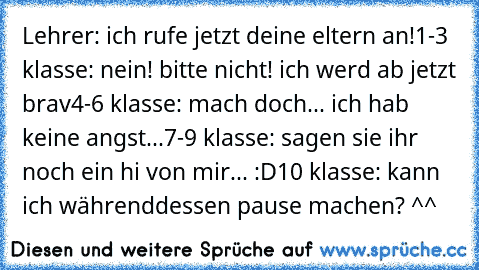 Lehrer: ich rufe jetzt deine eltern an!
1-3 klasse: nein! bitte nicht! ich werd ab jetzt brav
4-6 klasse: mach doch... ich hab keine angst...
7-9 klasse: sagen sie ihr noch ein hi von mir... :D
10 klasse: kann ich währenddessen pause machen? ^^