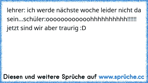 lehrer: ich werde nächste woche leider nicht da sein...
schüler:oooooooooooohhhhhhhhhh!!!!!! jetzt sind wir aber traurig :D