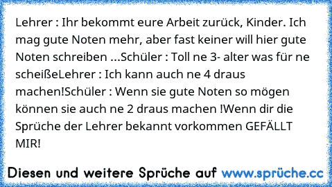 Lehrer : Ihr bekommt eure Arbeit zurück, Kinder. Ich mag gute Noten mehr, aber fast keiner will hier gute Noten schreiben ...

Schüler : Toll ne 3- alter was für ne scheiße
Lehrer : Ich kann auch ne 4 draus machen!
Schüler : Wenn sie gute Noten so mögen können sie auch ne 2 draus machen !
Wenn dir die Sprüche der Lehrer bekannt vorkommen GEFÄLLT MIR! ♥