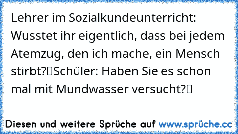 Lehrer im Sozialkundeunterricht: „Wusstet ihr eigentlich, dass bei jedem Atemzug, den ich mache, ein Mensch stirbt?“
Schüler: „Haben Sie es schon mal mit Mundwasser versucht?“