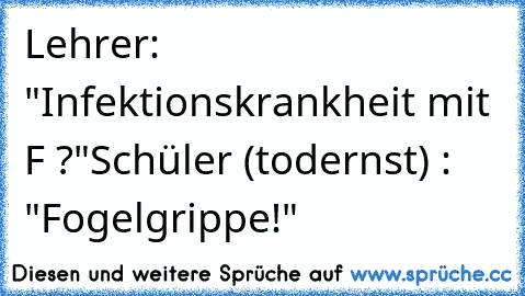 Lehrer: "Infektionskrankheit mit F ?"
Schüler (todernst) : "Fogelgrippe!"