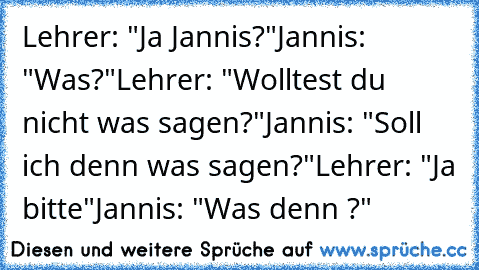 Lehrer: "Ja Jannis?"
Jannis: "Was?"
Lehrer: "Wolltest du nicht was sagen?"
Jannis: "Soll ich denn was sagen?"
Lehrer: "Ja bitte"
Jannis: "Was denn ?"